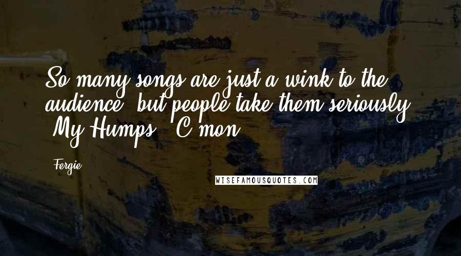 Fergie Quotes: So many songs are just a wink to the audience, but people take them seriously. 'My Humps?' C'mon!