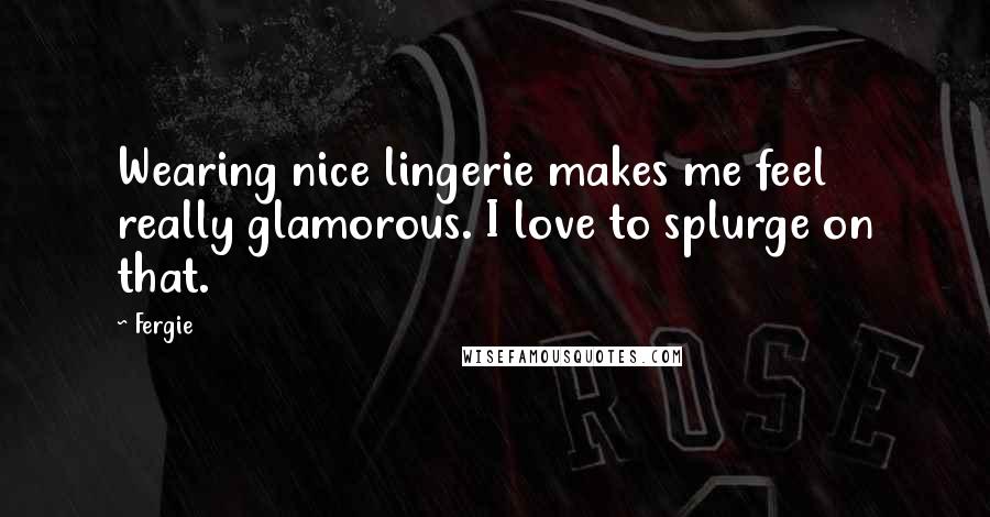 Fergie Quotes: Wearing nice lingerie makes me feel really glamorous. I love to splurge on that.