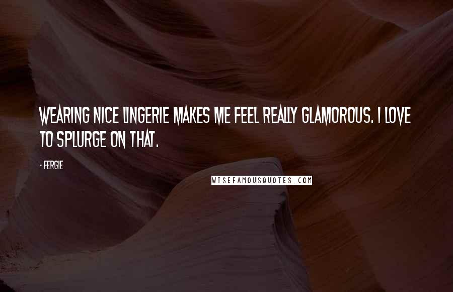 Fergie Quotes: Wearing nice lingerie makes me feel really glamorous. I love to splurge on that.