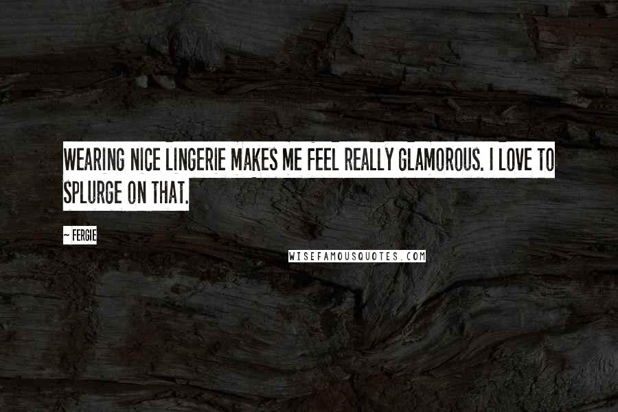 Fergie Quotes: Wearing nice lingerie makes me feel really glamorous. I love to splurge on that.