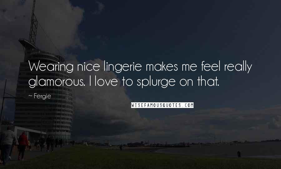 Fergie Quotes: Wearing nice lingerie makes me feel really glamorous. I love to splurge on that.