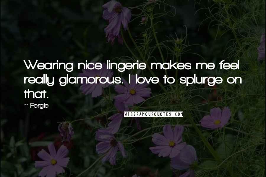 Fergie Quotes: Wearing nice lingerie makes me feel really glamorous. I love to splurge on that.
