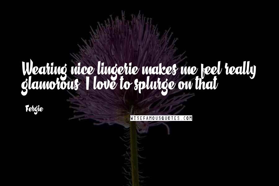 Fergie Quotes: Wearing nice lingerie makes me feel really glamorous. I love to splurge on that.