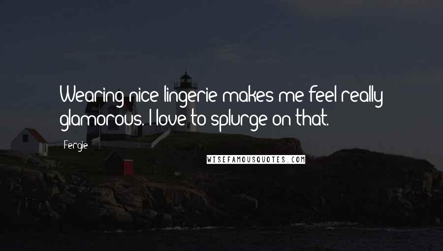 Fergie Quotes: Wearing nice lingerie makes me feel really glamorous. I love to splurge on that.