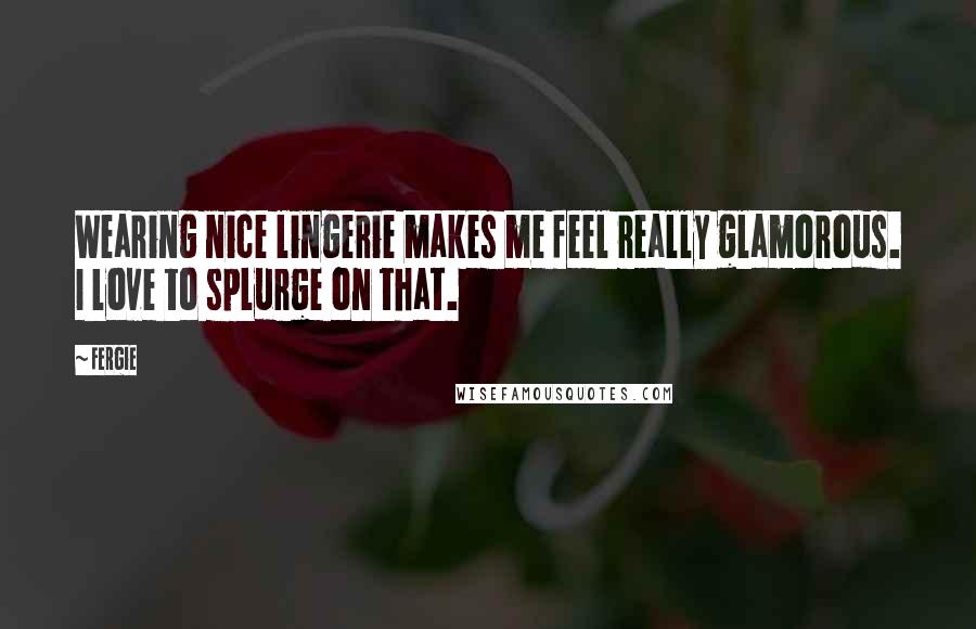 Fergie Quotes: Wearing nice lingerie makes me feel really glamorous. I love to splurge on that.