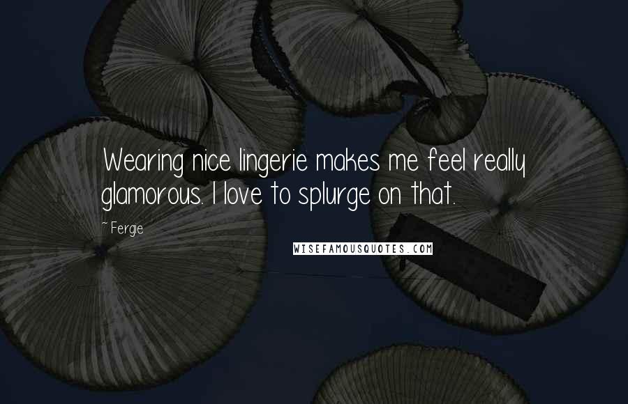 Fergie Quotes: Wearing nice lingerie makes me feel really glamorous. I love to splurge on that.