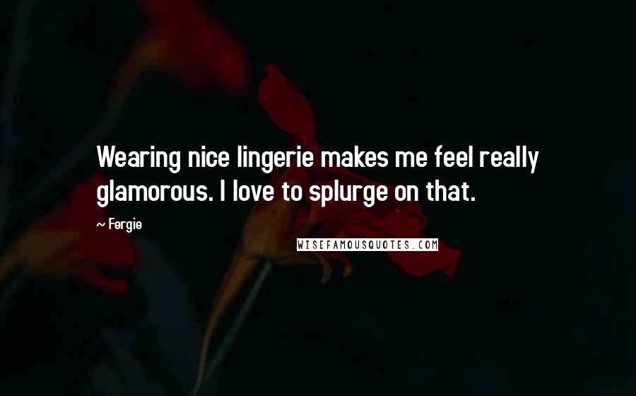Fergie Quotes: Wearing nice lingerie makes me feel really glamorous. I love to splurge on that.