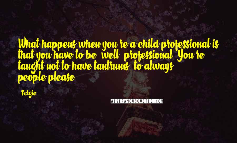 Fergie Quotes: What happens when you're a child professional is that you have to be, well, professional. You're taught not to have tantrums, to always people-please.
