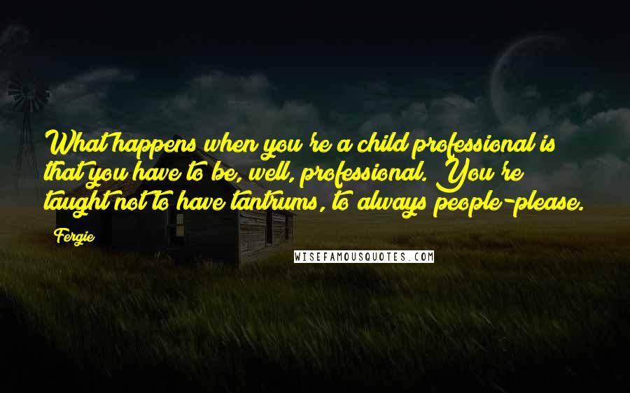 Fergie Quotes: What happens when you're a child professional is that you have to be, well, professional. You're taught not to have tantrums, to always people-please.