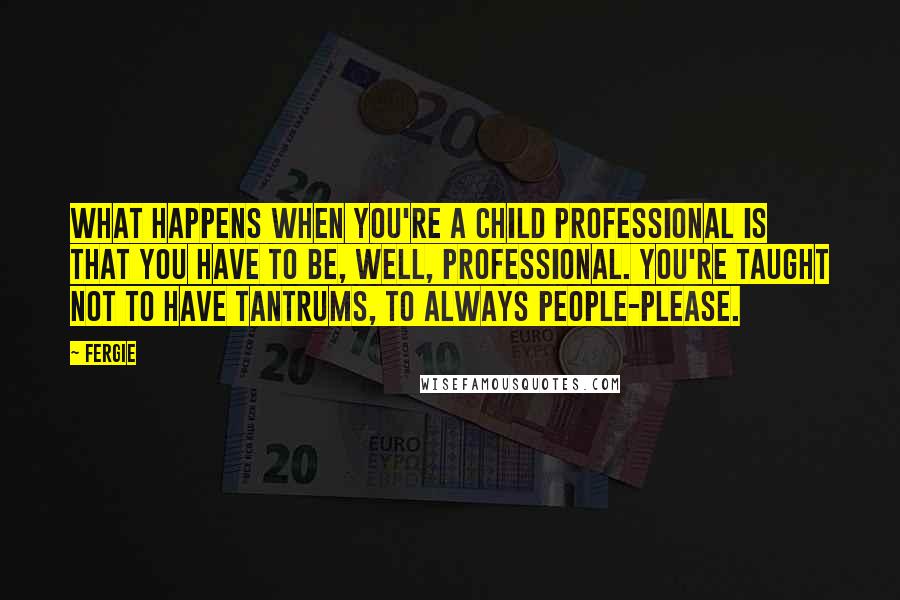 Fergie Quotes: What happens when you're a child professional is that you have to be, well, professional. You're taught not to have tantrums, to always people-please.