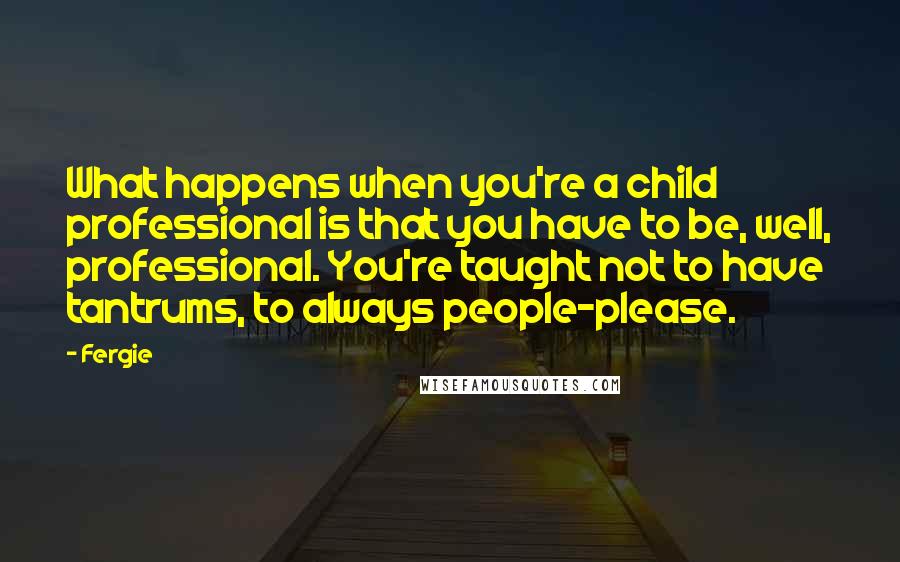 Fergie Quotes: What happens when you're a child professional is that you have to be, well, professional. You're taught not to have tantrums, to always people-please.