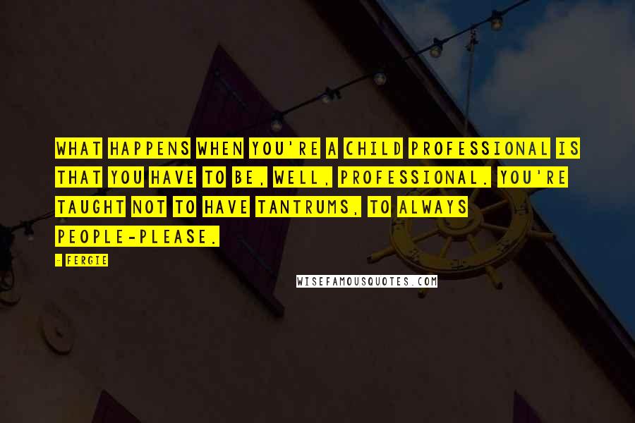 Fergie Quotes: What happens when you're a child professional is that you have to be, well, professional. You're taught not to have tantrums, to always people-please.
