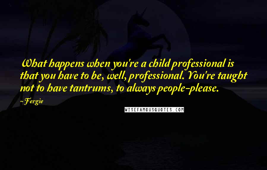 Fergie Quotes: What happens when you're a child professional is that you have to be, well, professional. You're taught not to have tantrums, to always people-please.