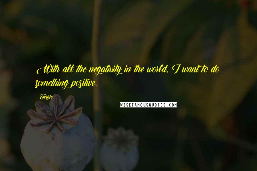 Fergie Quotes: With all the negativity in the world, I want to do something positive.
