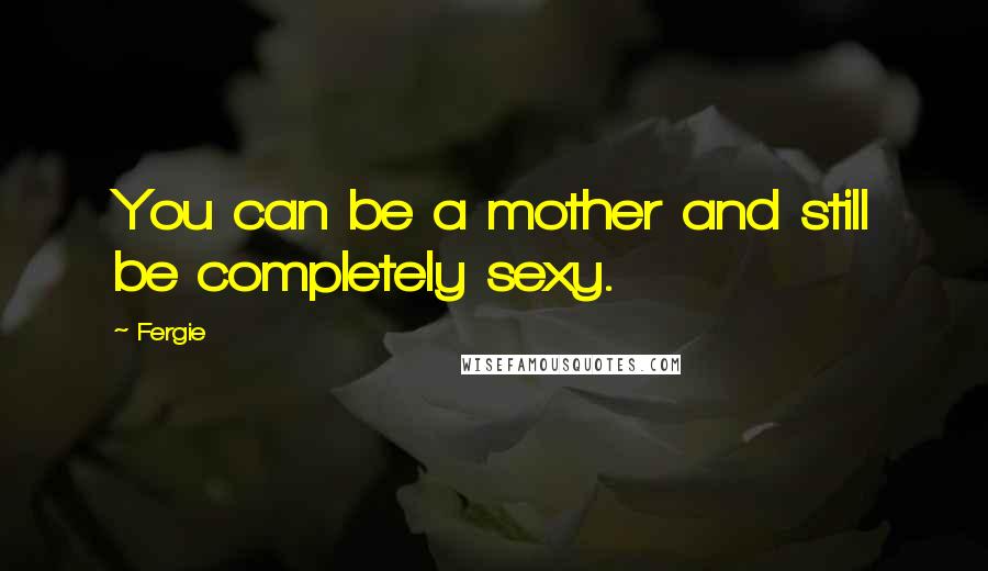 Fergie Quotes: You can be a mother and still be completely sexy.