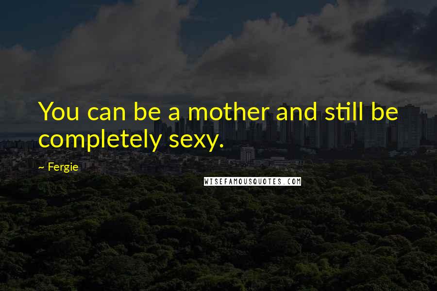 Fergie Quotes: You can be a mother and still be completely sexy.