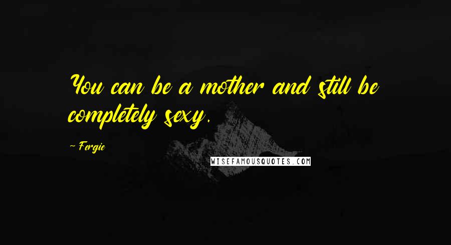 Fergie Quotes: You can be a mother and still be completely sexy.