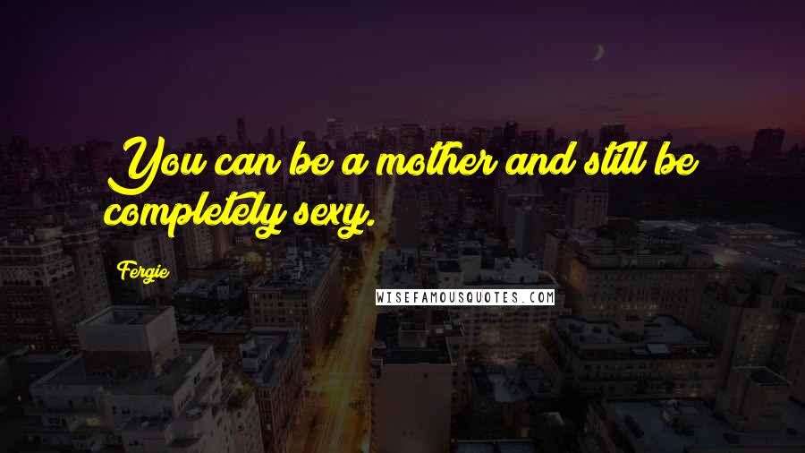 Fergie Quotes: You can be a mother and still be completely sexy.