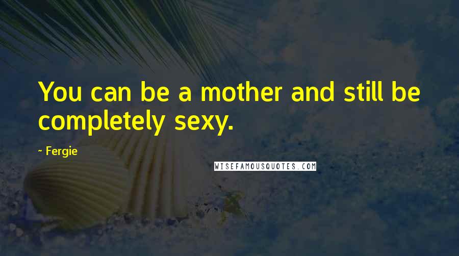 Fergie Quotes: You can be a mother and still be completely sexy.