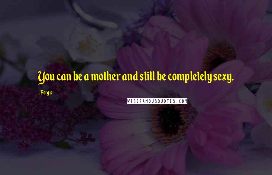 Fergie Quotes: You can be a mother and still be completely sexy.