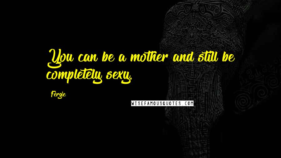 Fergie Quotes: You can be a mother and still be completely sexy.