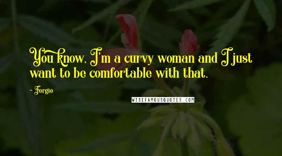 Fergie Quotes: You know, I'm a curvy woman and I just want to be comfortable with that.