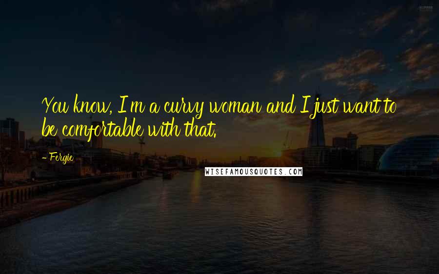 Fergie Quotes: You know, I'm a curvy woman and I just want to be comfortable with that.