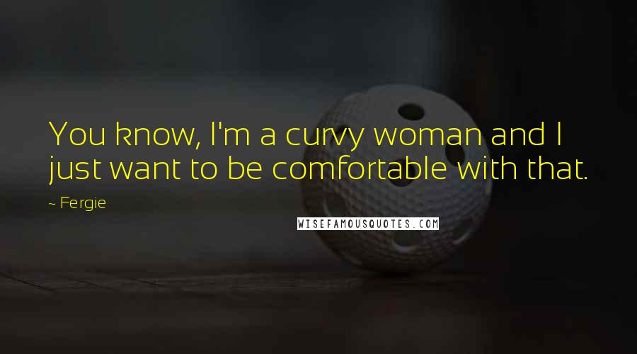 Fergie Quotes: You know, I'm a curvy woman and I just want to be comfortable with that.