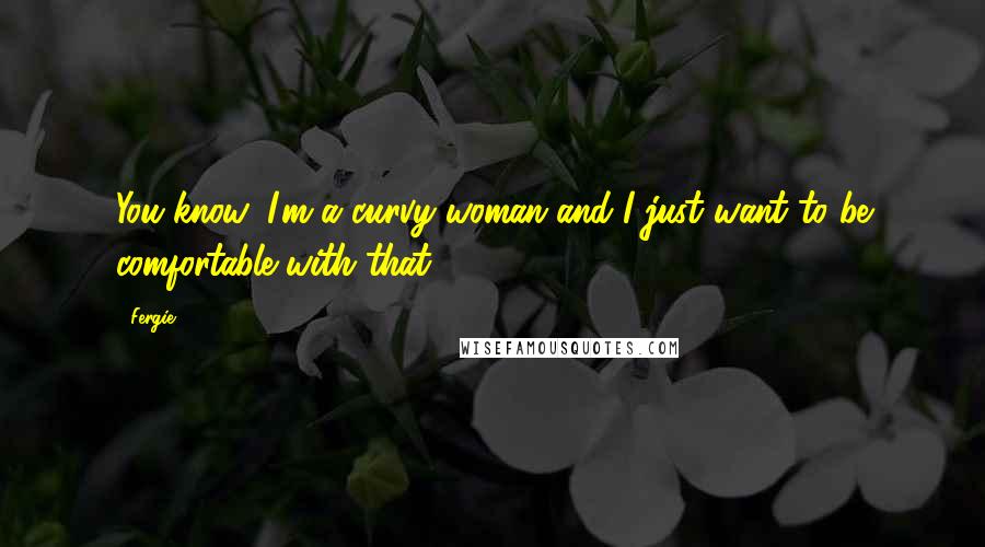 Fergie Quotes: You know, I'm a curvy woman and I just want to be comfortable with that.