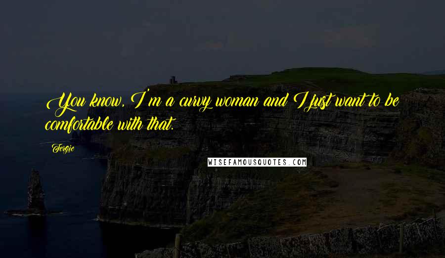 Fergie Quotes: You know, I'm a curvy woman and I just want to be comfortable with that.