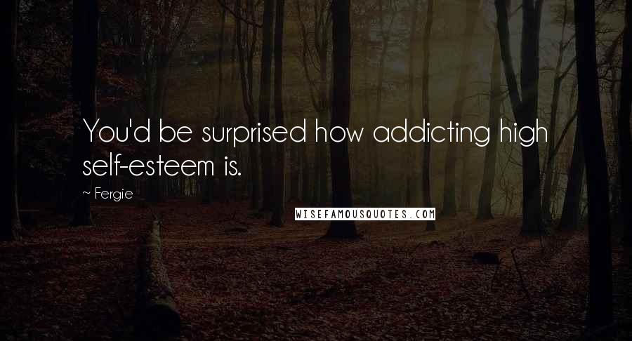 Fergie Quotes: You'd be surprised how addicting high self-esteem is.