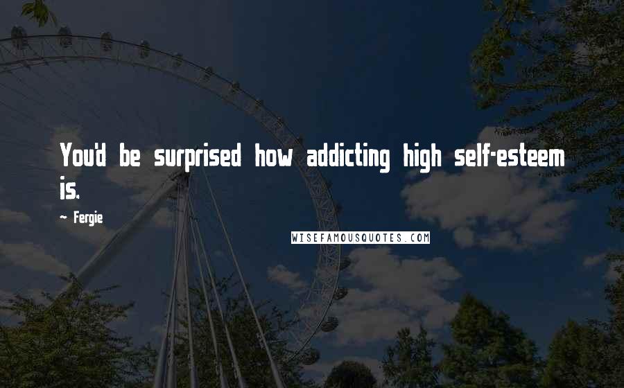 Fergie Quotes: You'd be surprised how addicting high self-esteem is.