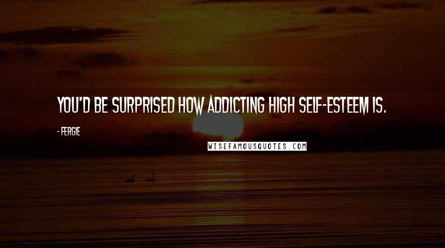 Fergie Quotes: You'd be surprised how addicting high self-esteem is.