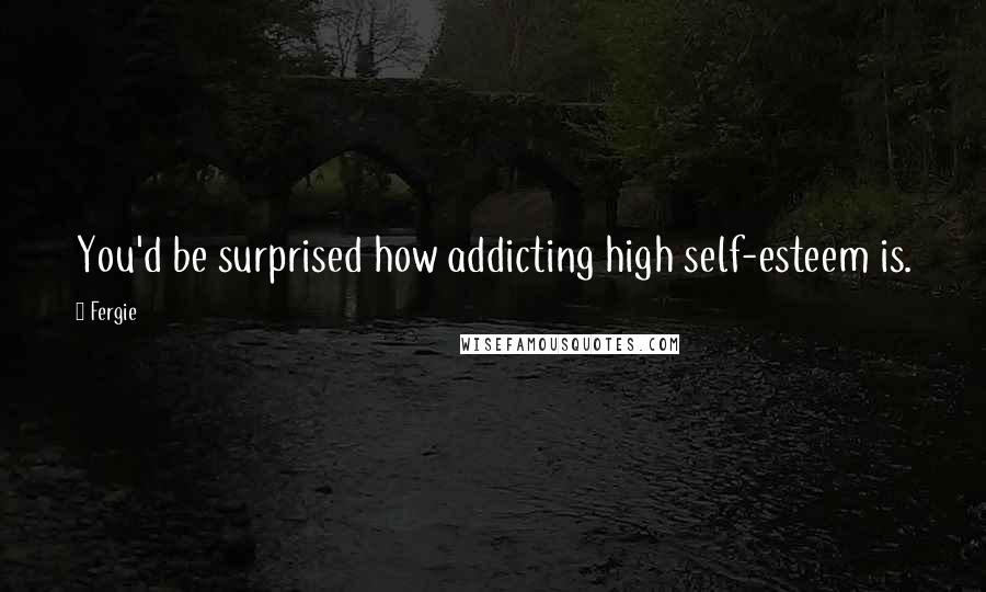 Fergie Quotes: You'd be surprised how addicting high self-esteem is.