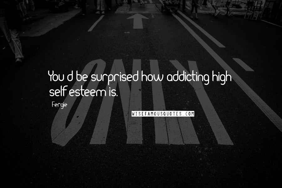 Fergie Quotes: You'd be surprised how addicting high self-esteem is.