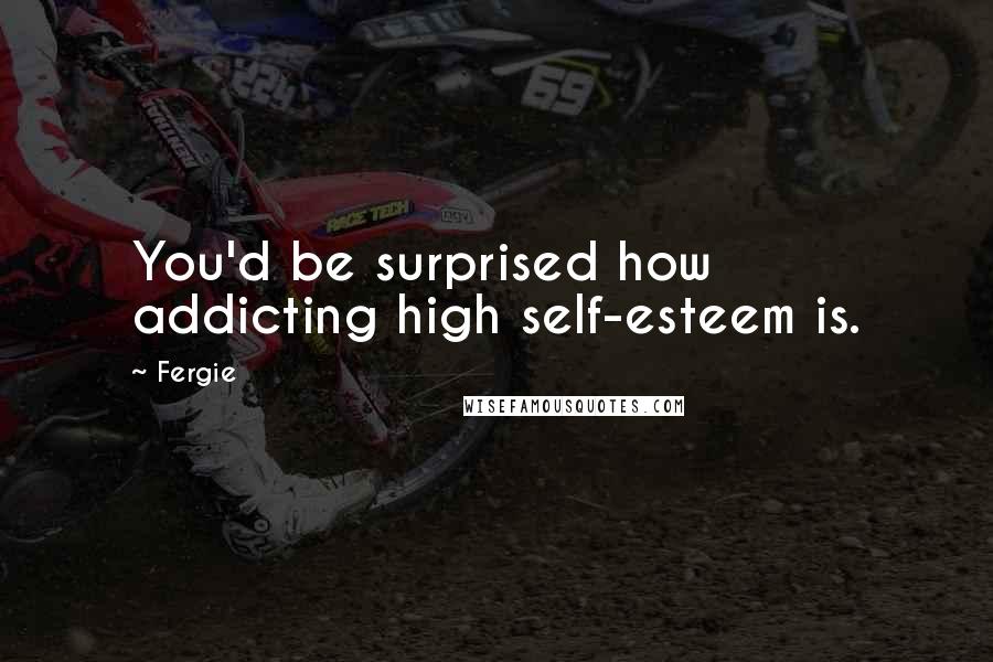 Fergie Quotes: You'd be surprised how addicting high self-esteem is.