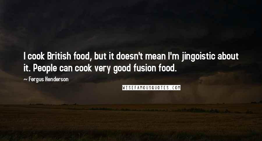 Fergus Henderson Quotes: I cook British food, but it doesn't mean I'm jingoistic about it. People can cook very good fusion food.