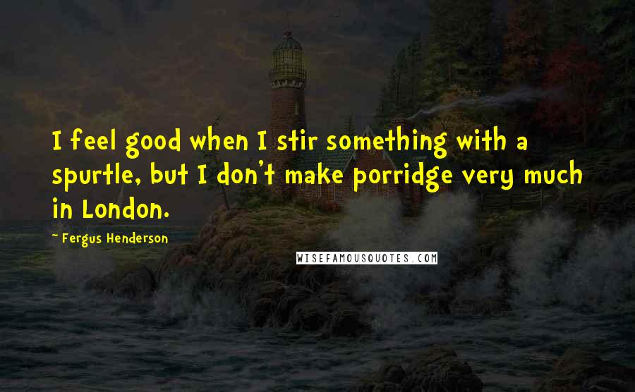 Fergus Henderson Quotes: I feel good when I stir something with a spurtle, but I don't make porridge very much in London.