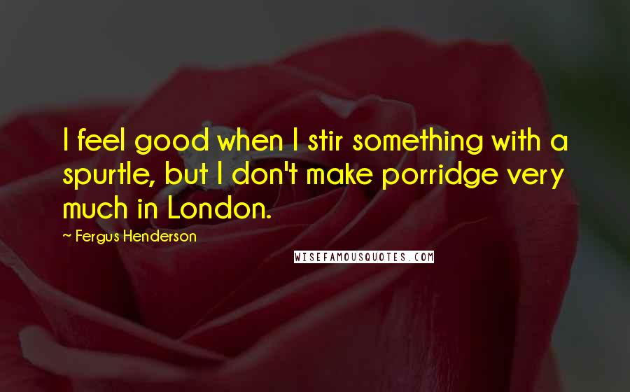 Fergus Henderson Quotes: I feel good when I stir something with a spurtle, but I don't make porridge very much in London.