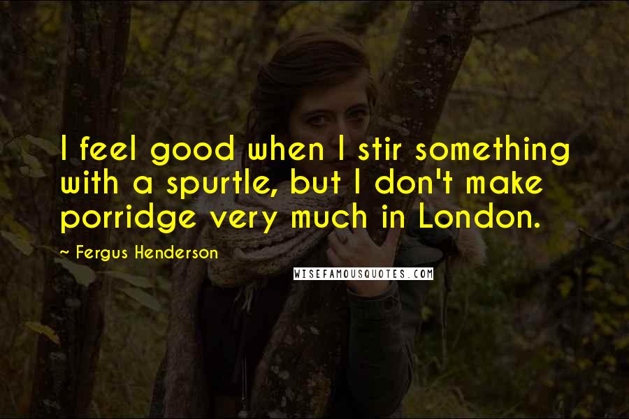 Fergus Henderson Quotes: I feel good when I stir something with a spurtle, but I don't make porridge very much in London.