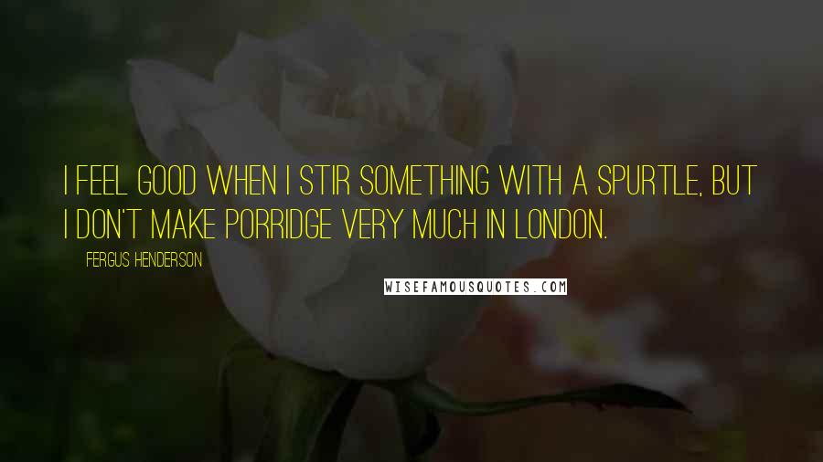 Fergus Henderson Quotes: I feel good when I stir something with a spurtle, but I don't make porridge very much in London.