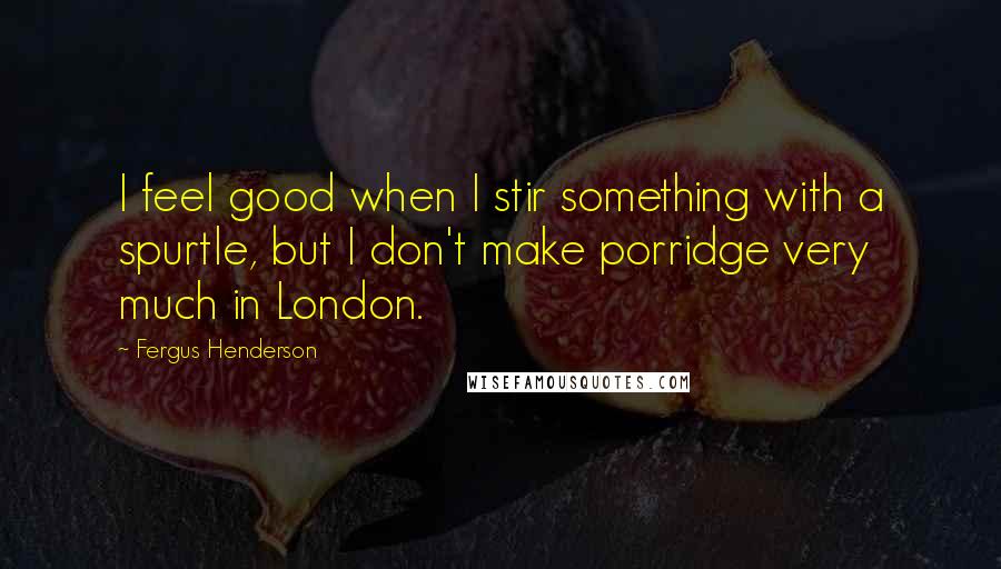 Fergus Henderson Quotes: I feel good when I stir something with a spurtle, but I don't make porridge very much in London.