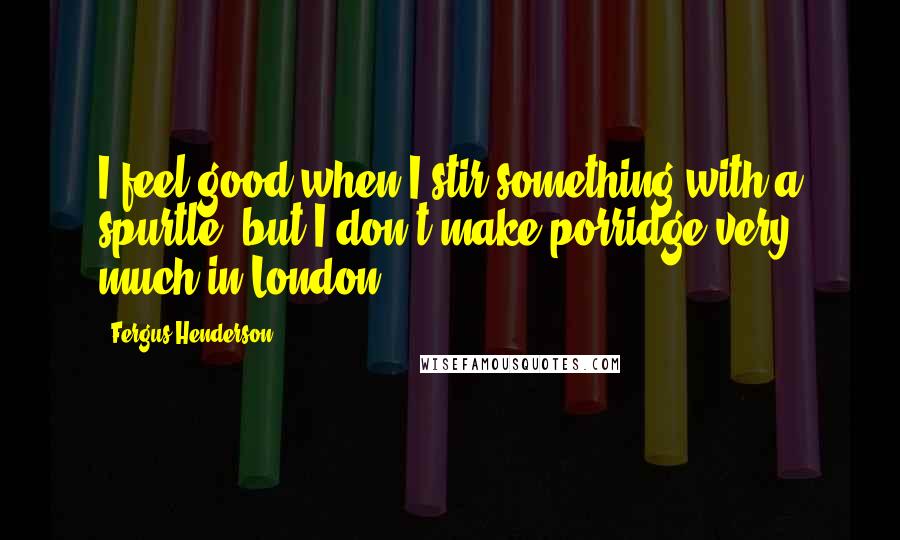 Fergus Henderson Quotes: I feel good when I stir something with a spurtle, but I don't make porridge very much in London.