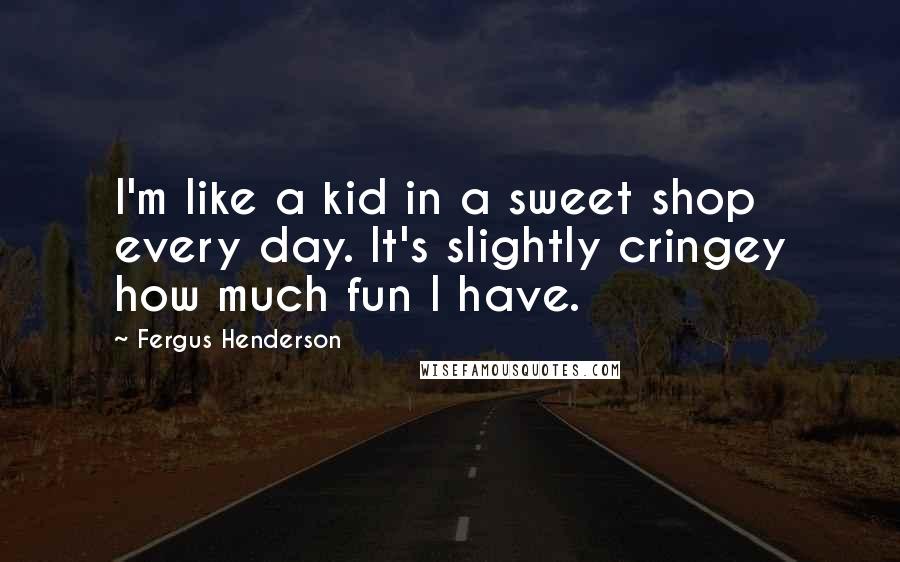 Fergus Henderson Quotes: I'm like a kid in a sweet shop every day. It's slightly cringey how much fun I have.