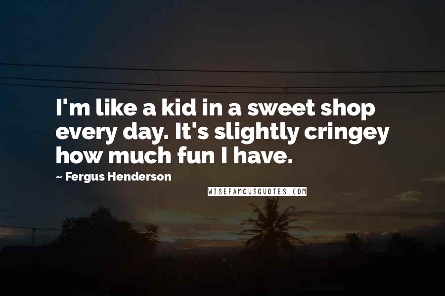 Fergus Henderson Quotes: I'm like a kid in a sweet shop every day. It's slightly cringey how much fun I have.