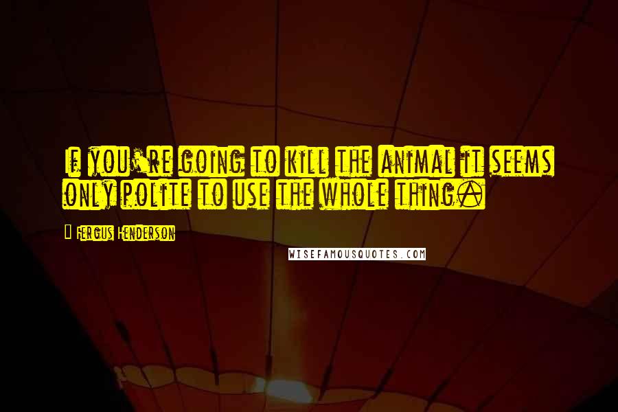 Fergus Henderson Quotes: If you're going to kill the animal it seems only polite to use the whole thing.