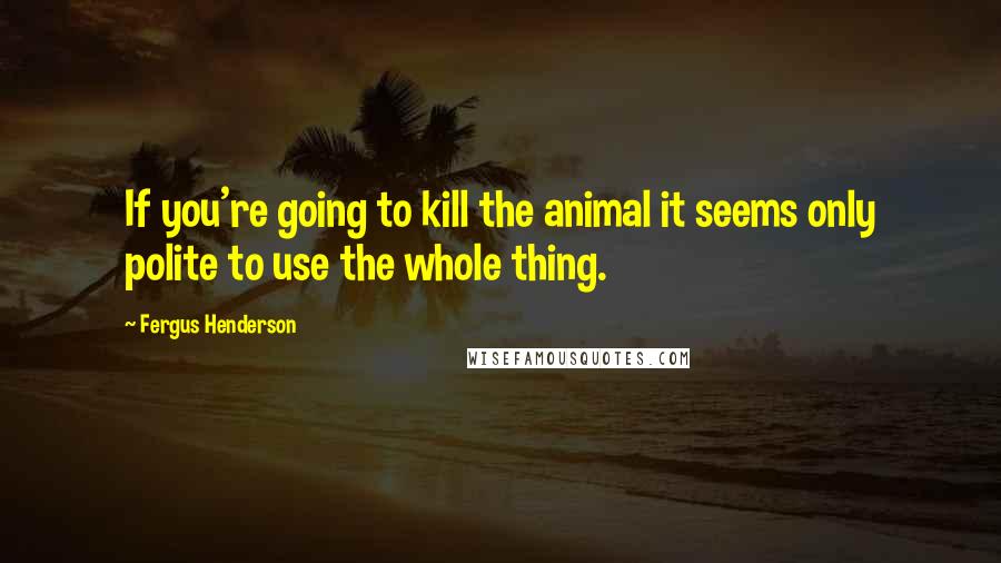 Fergus Henderson Quotes: If you're going to kill the animal it seems only polite to use the whole thing.