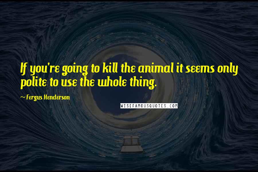 Fergus Henderson Quotes: If you're going to kill the animal it seems only polite to use the whole thing.