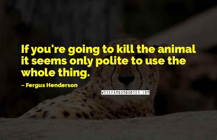 Fergus Henderson Quotes: If you're going to kill the animal it seems only polite to use the whole thing.