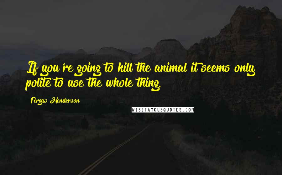 Fergus Henderson Quotes: If you're going to kill the animal it seems only polite to use the whole thing.